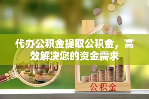 沿河代办公积金提取公积金，高效解决您的资金需求