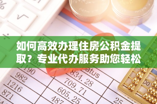 沿河如何高效办理住房公积金提取？专业代办服务助您轻松解决难题