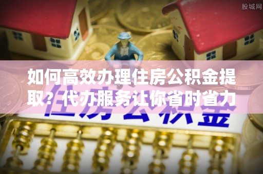 沿河如何高效办理住房公积金提取？代办服务让你省时省力