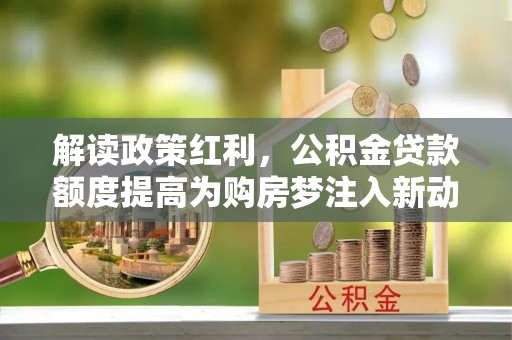 沿河解读政策红利，公积金贷款额度提高为购房梦注入新动力