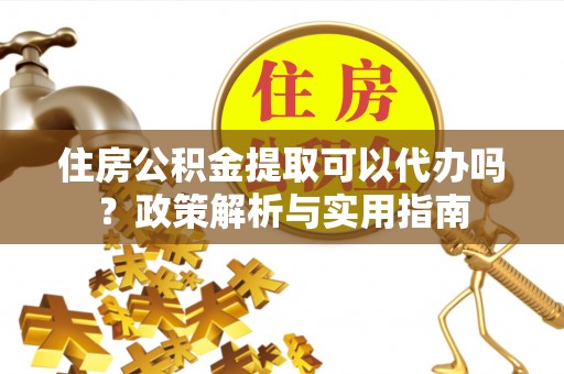 沿河住房公积金提取可以代办吗？政策解析与实用指南