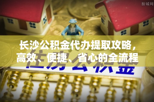 沿河长沙公积金代办提取攻略，高效、便捷、省心的全流程解析