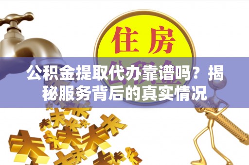沿河公积金提取代办靠谱吗？揭秘服务背后的真实情况