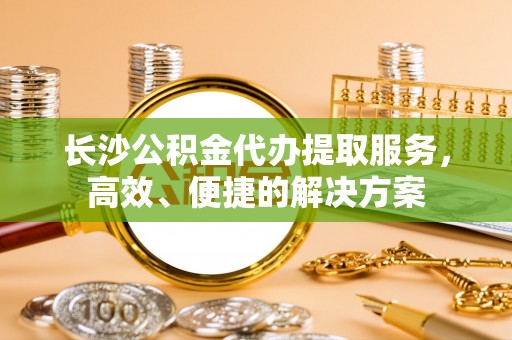 沿河长沙公积金代办提取服务，高效、便捷的解决方案