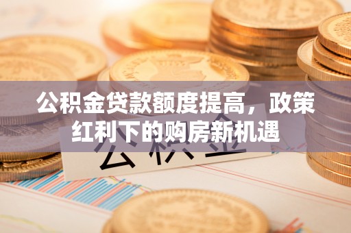沿河公积金贷款额度提高，政策红利下的购房新机遇