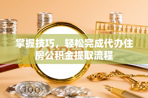 沿河掌握技巧，轻松完成代办住房公积金提取流程
