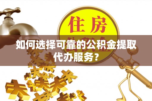沿河如何选择可靠的公积金提取代办服务？