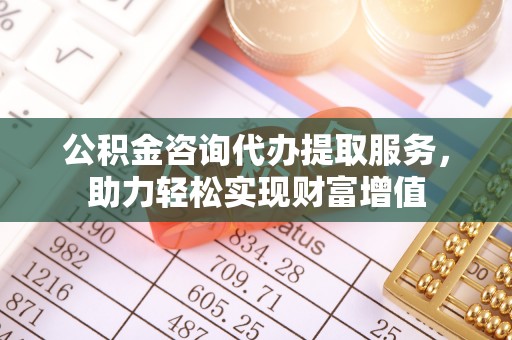沿河公积金咨询代办提取服务，助力轻松实现财富增值