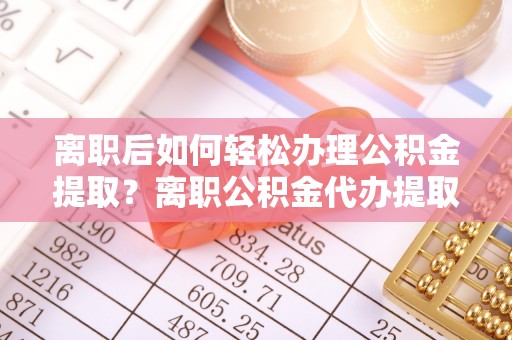 沿河离职后如何轻松办理公积金提取？离职公积金代办提取服务详解