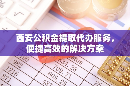 沿河西安公积金提取代办服务，便捷高效的解决方案