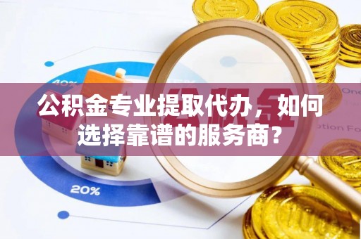 沿河公积金专业提取代办，如何选择靠谱的服务商？