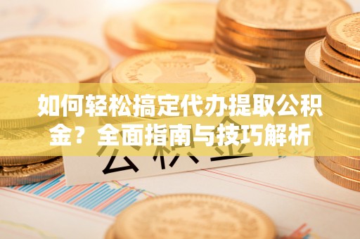 沿河如何轻松搞定代办提取公积金？全面指南与技巧解析