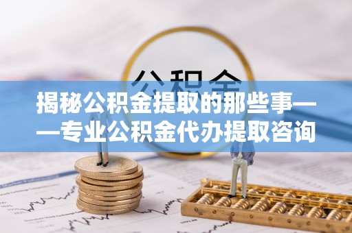 沿河揭秘公积金提取的那些事——专业公积金代办提取咨询服务指南