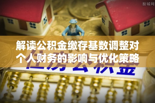 沿河解读公积金缴存基数调整对个人财务的影响与优化策略