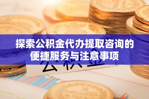沿河探索公积金代办提取咨询的便捷服务与注意事项