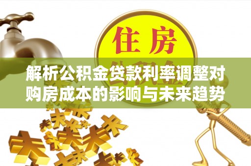 沿河解析公积金贷款利率调整对购房成本的影响与未来趋势