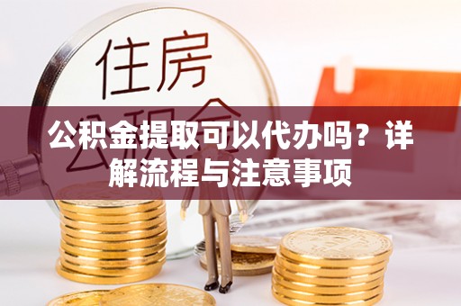 沿河公积金提取可以代办吗？详解流程与注意事项