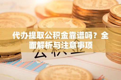 沿河代办提取公积金靠谱吗？全面解析与注意事项