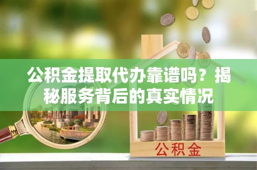 沿河公积金提取代办靠谱吗？揭秘服务背后的真实情况