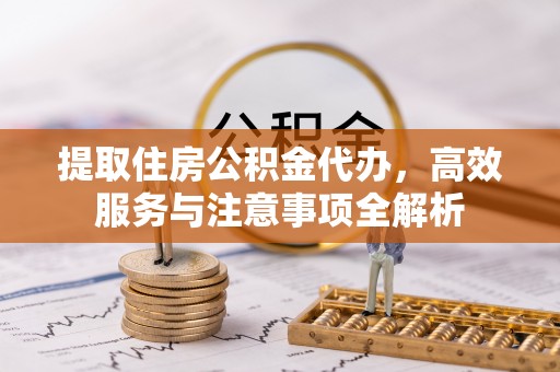 沿河提取住房公积金代办，高效服务与注意事项全解析