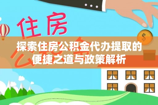 沿河探索住房公积金代办提取的便捷之道与政策解析